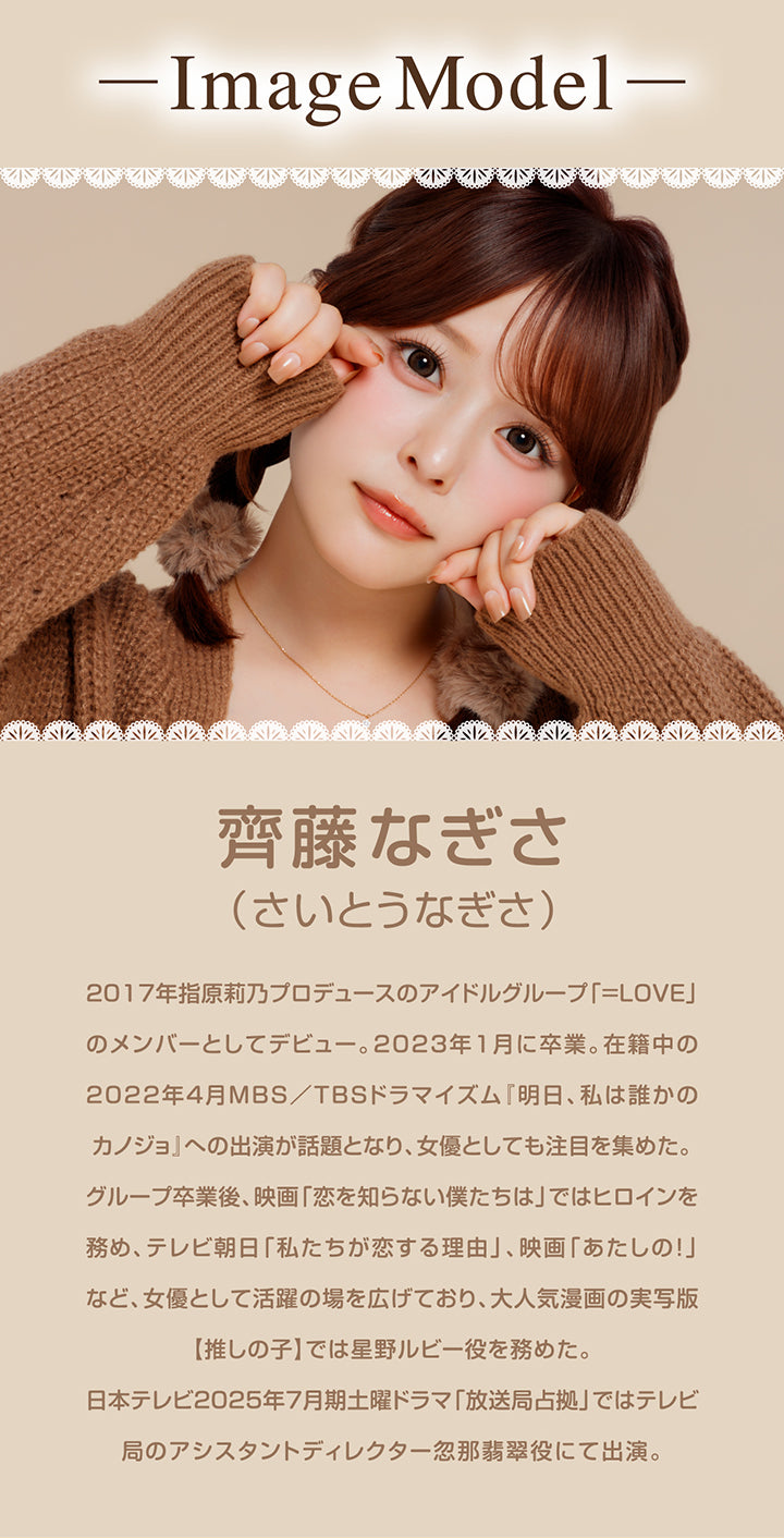 -Image Model-, 齊藤なぎさ(さいとうなぎさ), 2017年指原莉乃プロデュースのアイドルグループ「=LOVE」のメンバーとしてデビュー。2023年1月に卒業。在籍中の2022年4月MBS/TBSドラマイズム『明日、私は誰かのカノジョ』への出演が話題となり、女優としても注目を集めた。, グループ卒業後、映画「恋を知らない僕たちは」ではヒロインを務め、テレビ朝日「私たちが恋する理由」、映画「あたしの!」など、女優として活躍の場を広げており、大人気漫画の実写版【推しの子】では星野ルビー役を務めた。, 日本テレビ2025年7月期土曜ドラマ「放送局占拠」ではテレビ局のアシスタントディレクター忽那翡翠役にて出演。 | シャプン Chapun 1day カラコン カラーコンタクト