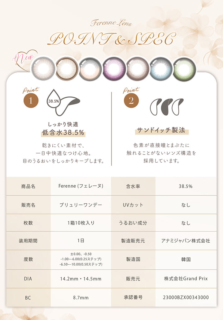 (レンズスペック新色)Ferenne Lens Point & Spec, Point1 しっかり快適低含水38.5%:乾きにくい素材で、一日中快適なつけ心地。目のうるおいをしっかりキープします。, Point2 サンドイッチ製法:色素が直接瞳とまぶたに触れることがないレンズ構造を採用しています。, 商品名:Ferenne(フェレーヌ), 含水率:38.5%, 販売名:プリュリーワンデー, UVカット:なし, 枚数:1箱10枚入り, うるおい成分:なし, 装用期間:1日, 製造販売元:アナミジャパン株式会社, 度数:±0.00、-0.50、-1.00 ~- 6.00(0.25ステップ)、-6.50 ~- 10.00(0.50ステップ), 製造国:韓国, DIA:14.2mm / 14.5mm, 販売元:株式会社Grand Prix, BC:8.7mm, 承認番号:23000BZX00343000 | フェレーヌ ferenne 1day カラコン カラーコンタクト