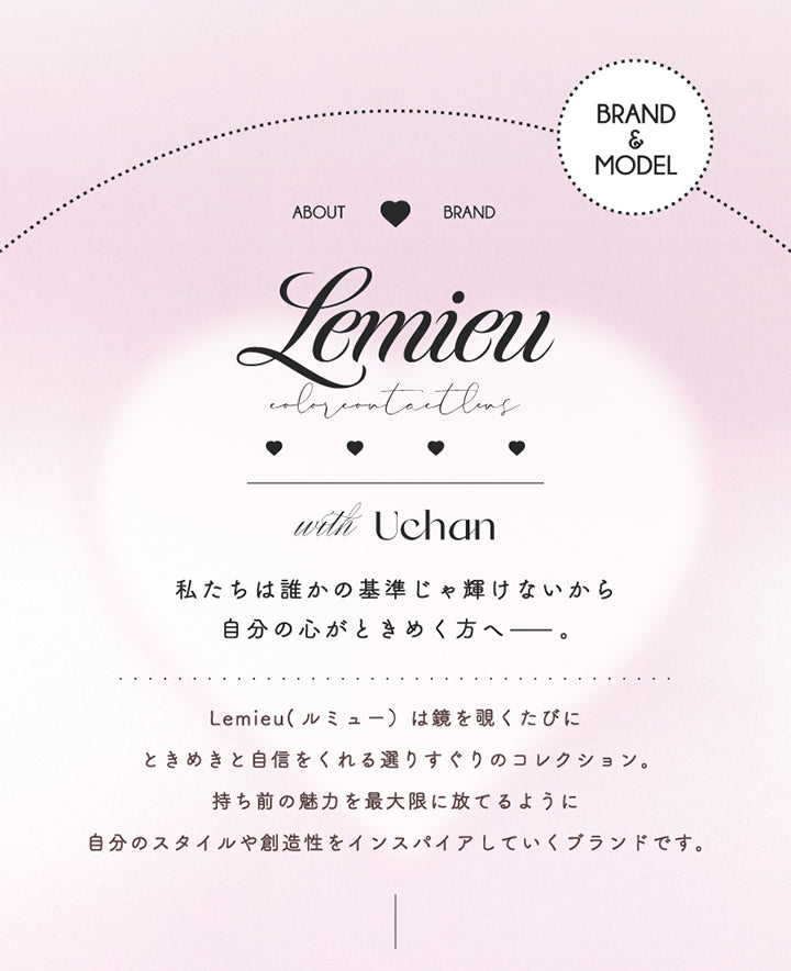 Brand & Model, About Brand ルミュー(Lemieu), with Uchan, 私たちは誰かの基準が輝けないから自分の心がときめく方へーー。, ルミュー(Lemieu)は鏡をのぞくたびにときめきと自身をくれる選りすぐりのコレクション。持ち前の魅力を最大限に放てるように自分のスタイルや想像力をインスパイアしていくブランドです。 | ルミュー Lemieu 1day カラコン カラーコンタクト