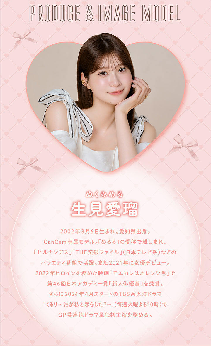 PRODUCE & IMAGE MODEL, ぬくみめる, 生見愛瑠, 2002年3月6日生まれ。愛知県出身。, CanCam専属モデル。 「めるる」の愛称で親しまれ、「ヒルナンデス」「THE突破ファイル」(日本テレビ系)などの バラエティ番組で活躍。 また2021年に女優デビュー。, 2022年ヒロインを務めた映画 「モエカレはオレンジ色」で 第46回日本アカデミー賞新人俳優賞」を受賞。 さらに2024年4月スタートのTBS系火曜ドラマ, 「くるり~誰が私と恋をした?~」(毎週火曜よる10時)で GP帯連続ドラマ単独初主演を務める。| メロール melloew 1day カラコン カラーコンタクト