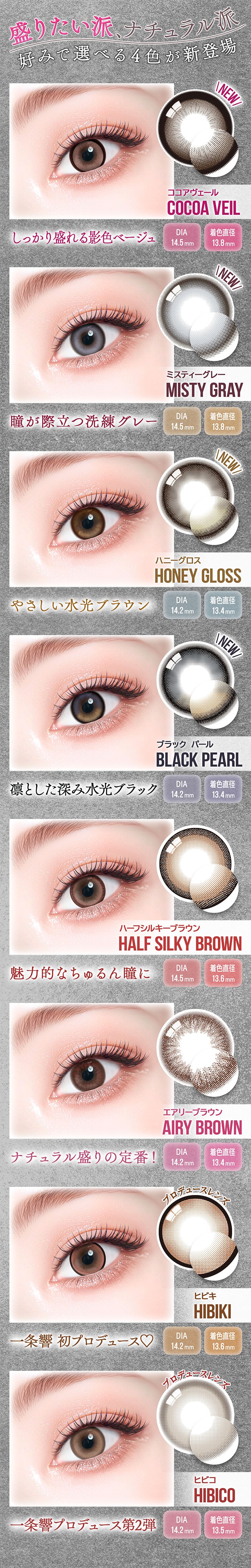 盛りたい派、ナチュラル派 好みで選べる4色が新登場,New ココアヴェール(Cocoa Veil) しっかり盛れる影色ベージュ DIA14.5mm,着色直径13.8mm,New ミスティーグレー(Misty Gray) 瞳が際立つ洗練グレー DIA14.5mm,着色直径13.8mm,New ハニーグロス(Honey Gloss) やさしい水光ブラウン DIA14.2mm,着色直径13.4mm,New ブラックパール(Black Pearl) 凛とした深み水光ブラック DIA14.2mm,着色直径13.4mm,ハーフシルキーブラウン(Half Silky Brown) 魅力的なちゅるんな瞳に DIA14.5mm,着色直径13.6mm,エアリーブラウン(Airy Brown) ナチュラル盛りの定番! DIA14.2mm,着色直径13.4mm,ヒビキ(Hibiki) 一条響初プロデュース♡ DIA14.2mm,着色直径13.6mm,ヒビコ(Hibico) 一条響プロデュース第2弾 DIA14.2mm,着色直径13.5mm | カラーズ colors 1month monthly カラコン カラーコンタクト