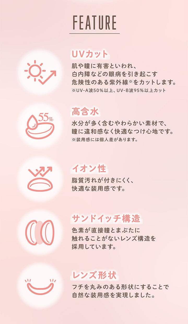 FEATURE, UVカット, 肌や瞳に有害といわれ、白内障などの眼病を引き起こす危険性のある紫外線をカットします。, ※ UV-A波50%以上、 UV-B波95%以上カット, 高含水 55%, 水分が多く含むやわらかい素材で、 瞳に違和感なく快適なつけ心地です。 ※装用感には個人差があります。, イオン性, 脂質汚れが付きにくく、快適な装用感です。, サンドイッチ構造, 色素が直接瞳とまぶたに触れることがないレンズ構造を採用しています。, レンズ形状, フチを丸みのある形状にすることで自然な装用感を実現しました。| メロール melloew 1day カラコン カラーコンタクト