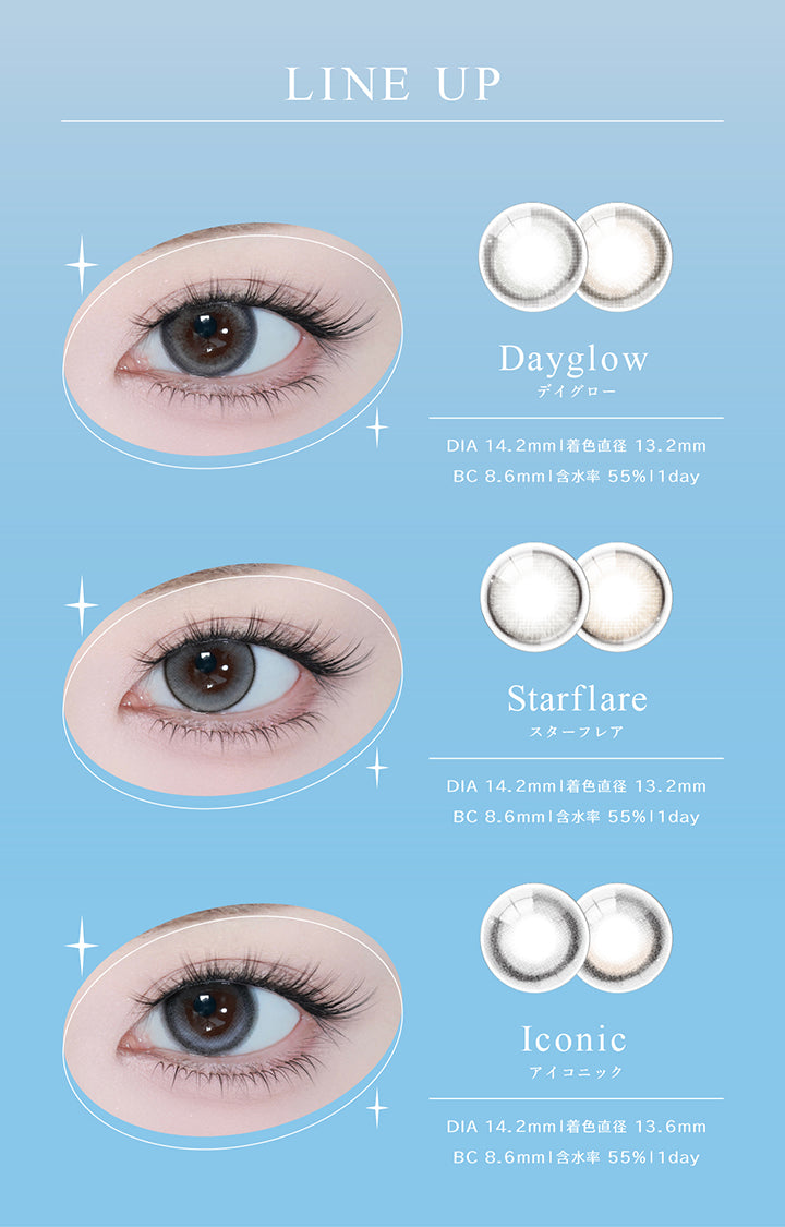 (ラインナップ) ,Lineup ,デイグロー(Dayglow):DIA14.2mm 着色直径13.2mm BC8.6mm 含水率55.0% 1day ,スターフレア(Starflare):DIA14.2mm 着色直径13.2mm BC8.6mm 含水率55.0% 1day ,アイコニック(Iconic):DIA14.2mm 着色直径13.6mm BC8.6mm 含水率55.0% 1day |アイスター eyestar 1day カラコン カラーコンタクト