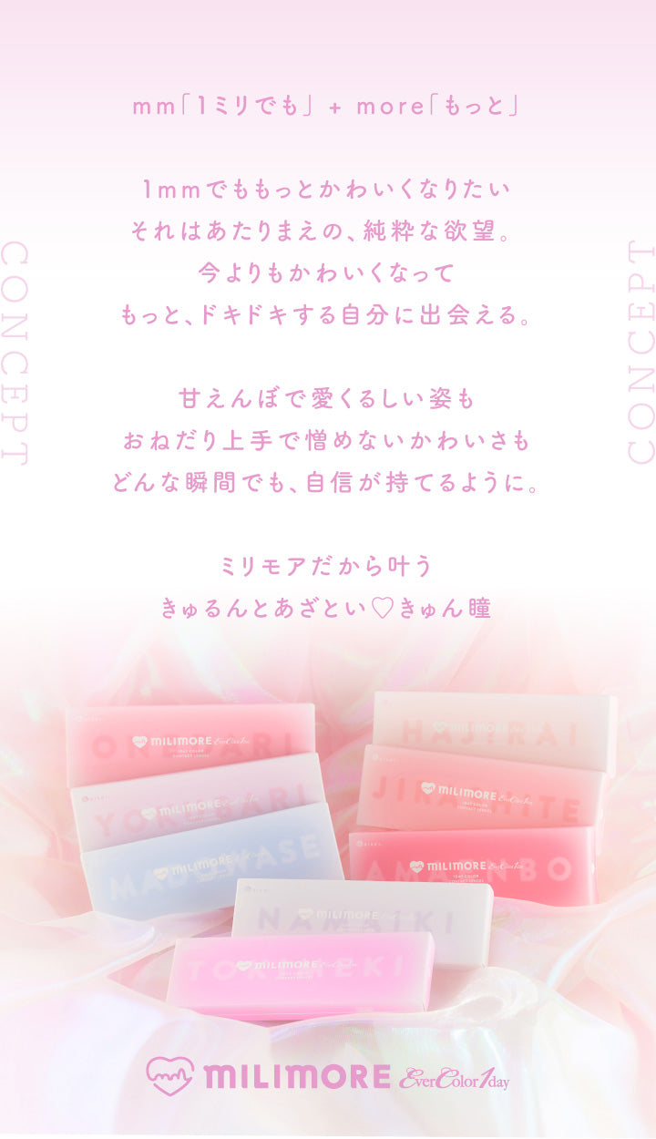 エバーカラーワンデーミリモア(EverColor1day MILIMORE),mm「1ミリでも」+more「もっと」,1mmでももっとかわいくなりたい,それはあたりまえの、純粋な欲望,今よりもかわいくなってもっとドキドキする自分に出会える,あまえんぼで愛くるしい姿も、おねだり上手で憎めないかわいさも、どんな瞬間でも、自信が持てるように,ミリモアだから叶うきゅるんとあざとい♥きゅん瞳|エバーカラーワンデーミリモア EverColor1day MILIMORE カラコン カラーコンタクト