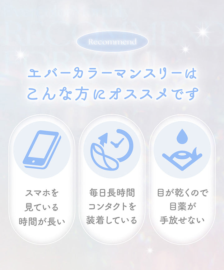 Recommend, エバーカラーマンスリーはこんな方にオススメです, スマホを見ている時間が長い, 毎日長時間コンタクトを装着している, 目が乾くので目薬が手放せない | エバーカラーマンスリー EverColor monthly カラコン カラーコンタクト