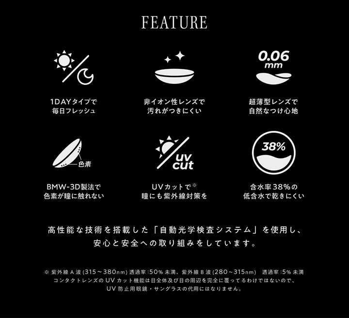 (レンズスペック)Feature,1dayタイプで毎日フレッシュ,非イオン性レンズで汚れがつきにくい,超薄型レンズで自然なつけ心地,BMW-3D製法で色素が瞳に触れない,UVカットで瞳にも紫外線対策を,含水率38%の低含水で乾きにくい,高性能な技術を搭載した「自動光学検査システム」を使用し、安心と安全への取り組みをしています。,※紫外線A波(315~380nm)透過率:50%未満、紫外線B波(280~315nm)透過率:5%未満,コンタクトレンズのUVカット機能は目全体及び目の周辺を観戦に覆っているわけではないので、UV防止用眼鏡・サングラスの代用にはなりません。 | アンヴィ envie 1day カラコン カラーコンタクト
