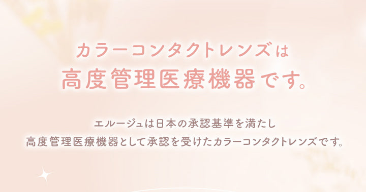 カラーコンタクトレンズは高度管理医療機器です。, エルージュは日本の承認基準を満たし高度管理医療機器として承認を受けたカラーコンタクトレンズです。|エルージュ eRouge 2week カラコン カラーコンタクト