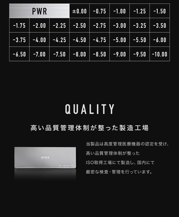 度数 ,Power ±0.00 -0.75 -1.00 -1.25 -1.50 -1.75 -2.00 -2.25 -2.50 -2.75 -3.00 -3.25 -3.50 -3.75 -4.00 -4.25 -4.50 -4.75 -5.00 -5.50 -6.00 -6.50 -7.00 -7.50 -8.00 -8.50 -9.00 -9.50 -10.00 ,Quality 高い品質管理体制が整った製造工場:籐製品は高度管理医療機器の認定を受け、高い品質管理体制が整ったISO取得工場にて製造し、国内にて厳密な検査・管理を行っています。 | アザー Øther 1day カラコン カラーコンタクト