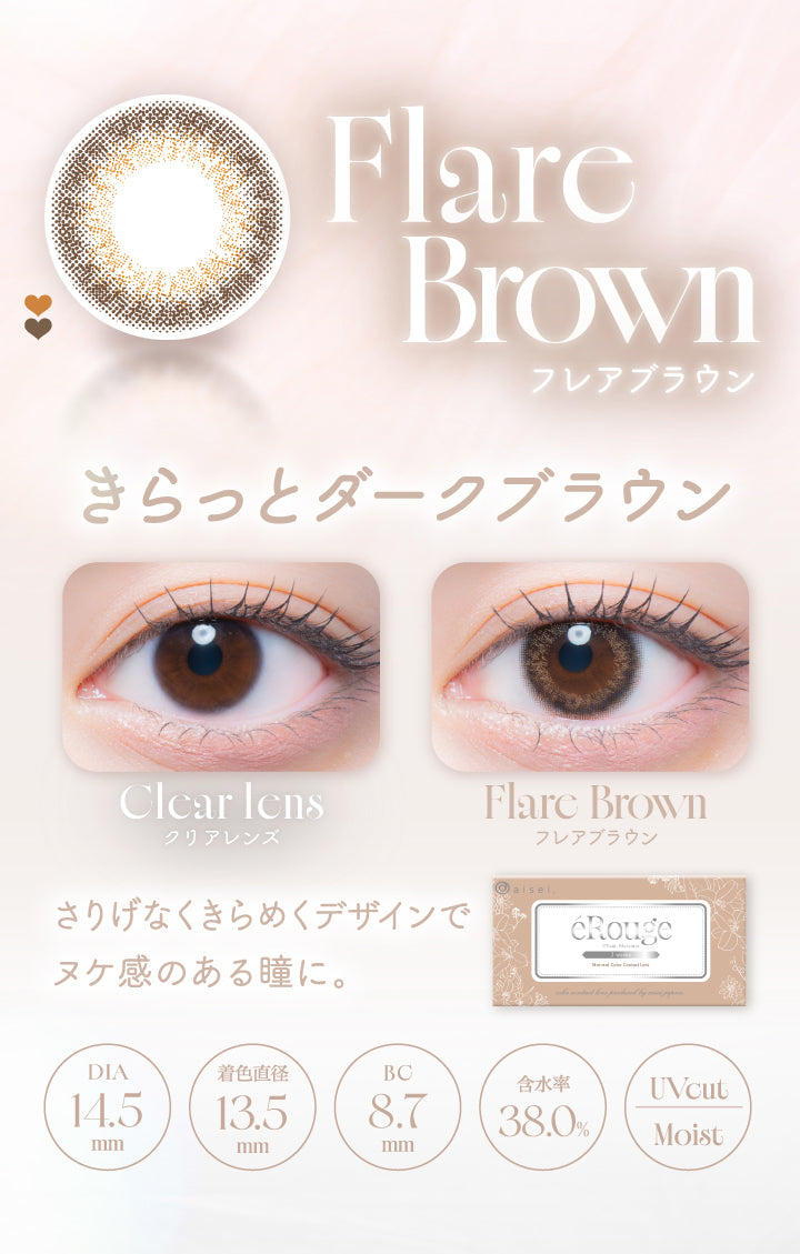 Flare Brown,フレアブラウン,きらっとダークブラウン,Clcar Icns,クリアレンズ,Flare Brown,フレアブラウン,さりげなくきらめくデザインで,ヌケ感のある瞳に。,Dia14.5mm,着色直径13.5mm,Bc8.7mm,含水率38.0%,Uvcut,Moist|エルージュ(eRouge) 2weeks カラコン カラーコンタクト