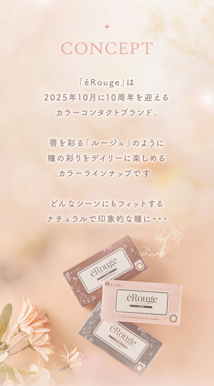 CONCEPT, 「éRouge」は2025年10月に10周年を迎える カラーコンタクトブランド。, 唇を彩る「ルージュ」のように 瞳の彩りをデイリーに楽しめる カラーラインナップです。, どんなシーンにもフィットする ナチュラルで印象的な瞳に・・・|エルージュ eRouge 2week カラコン カラーコンタクト