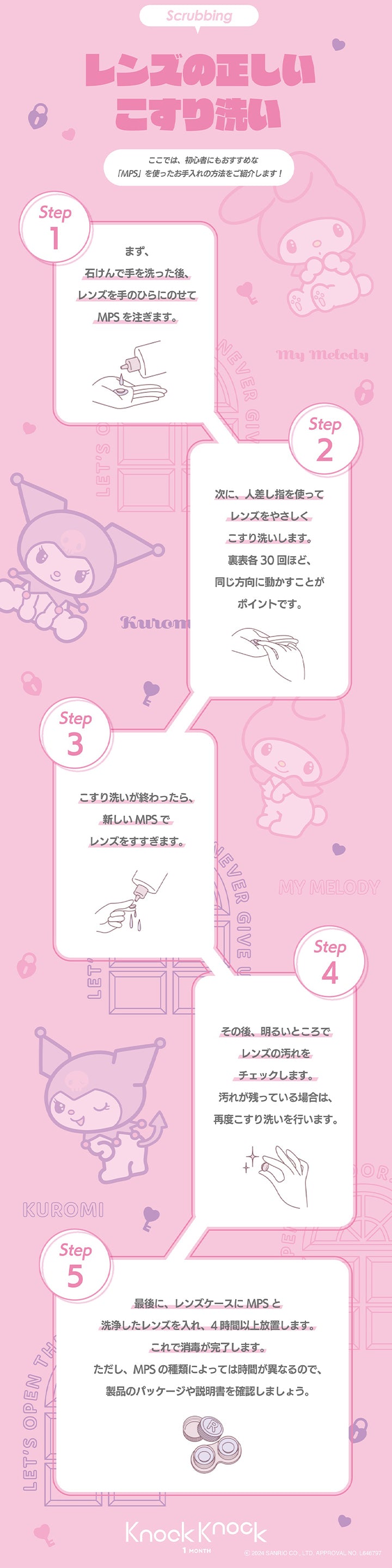 ノックノック(knock knock),Scrubbing,レンズの正しいこすり洗い,ここでは、 初心者にもおすすめな「MPS」 を使ったお手入れの方法をご紹介します!,Step1,まず、石けんで手を洗った後、レンズを手のひらにのせてMPS を注ぎます。,Step2,次に、人差し指を使ってレンズをやさしくこすり洗いします。裏表各30回ほど、同じ方向に動かすことがポイントです。Step3,こすり洗いが終わったら、新しいMPS でレンズをすすぎます。,Step4,その後、 明るいところでレンズの汚れをチェックします。汚れが残っている場合は、再度こすり洗いを行います。,Step5,最後に、レンズケースにMPS と洗浄したレンズを入れ、4時間以上放置します。これで消毒が完了します。ただし、MPS の種類によっては時間が異なるので、 製品のパッケージや説明書を確認しましょう
,Knock Knock,1 MONTH,SANRIO|ノックノック,knock knock,カラコン,カラーコンタクト