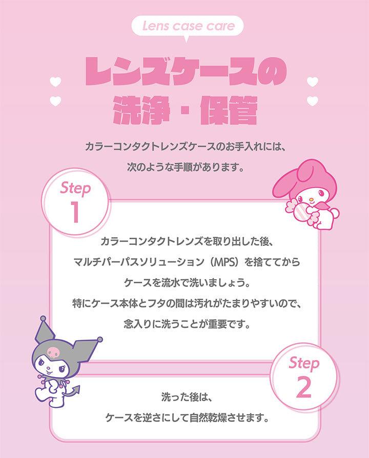 ノックノック(knock knock),Lens case care,レンズケースの洗淨、保管,カラーコンタクトレンズケースのお手入れには、次のような手順があります。,Step1,カラーコンタクトレンズを取り出した後、マルチパーパスソリューション (MPS) を捨ててから ケースを流水で洗いましょう。特にケース本体とフタの間は汚れがたまりやすいので、念入りに洗うことが重要です。,Step2,洗った後は、ケースを逆さにして自然乾燥させます。|ノックノック,knock knock,カラコン,カラーコンタクト