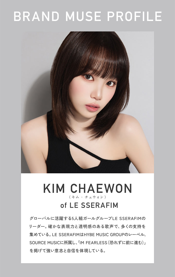 Brand Muse Profile, Kim Chaewon(キムチェウォン) of Le Sserafim, グローバルに活躍する5人組ガールグループLE SSERAFIMのリーダー。確かな表現力と透明感のある歌声で、多くの支持を集めている。LE SSERAFIMはHYBE MUSIC GROUPのレーベル、SOURCE MUSICに所属し、「IM FEARLESS(恐れずに前に進む)」を掲げて強い意志と自信を体現している。 | レヴィアワンマンスサークル revia 1month circle monthly 1month カラコン カラーコンタクト