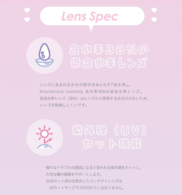 ノックノック(knock knock),Lens Spec,含水率38%の低含水率レンズ,レンズに含まれる水分の割合をあらわす 『含水率』。 ,KnockKnock Imonthは 含水率 38% の低含水率レンズ。 ,低含水率レンズ (38%) はレンズから蒸発する水分が少ないため、レンズが乾燥しにくいです。,紫外線(UV)カット機能,様々なトラブルの原因になると言われる紫外線をカットし、大切な瞳の健康をサポートします。,※UVカット成分を配合したコンタクトレンズはUVカットサングラスの代わりにはなりません。|ノックノック,knock knock,カラコン,カラーコンタクト