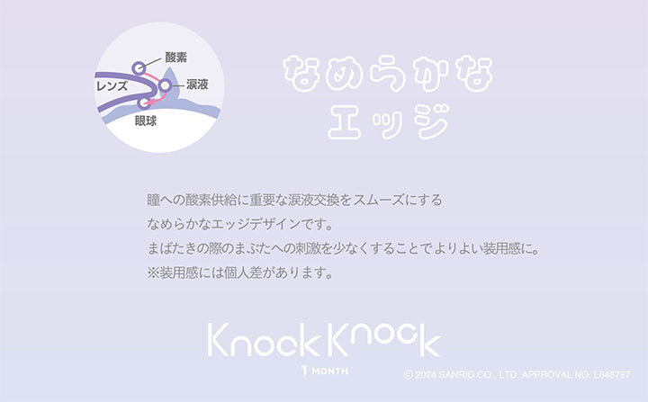 ノックノック(knock knock),レンズ,眼球,酸素,涙液,なめらかなエッジ,瞳への酸素供給に重要な涙液交換をスムーズにするなめらかなエッジデザインです。,まばたきの際のまぶたへの刺激を少なくすることでよりよい装用感に。,※装用感には個人差があります。Knock Knock,1 MONTH,SANRIO|ノックノック,knock knock,カラコン,カラーコンタクト