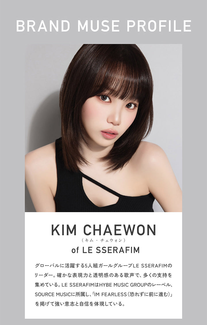 Brand Muse Profile, Kim Chaewon(キムチェウォン) of Le Sserafim, グローバルに活躍する5人組ガールグループLE SSERAFIMのリーダー。確かな表現力と透明感のある歌声で、多くの支持を集めている。LE SSERAFIMはHYBE MUSIC GROUPのレーベル、SOURCE MUSICに所属し、「IM FEARLESS(恐れずに前に進む)」を掲げて強い意志と自信を体現している。 | レヴィア ワンデー カラー ReVIA 1DAY COLOR カラコン カラーコンタクト