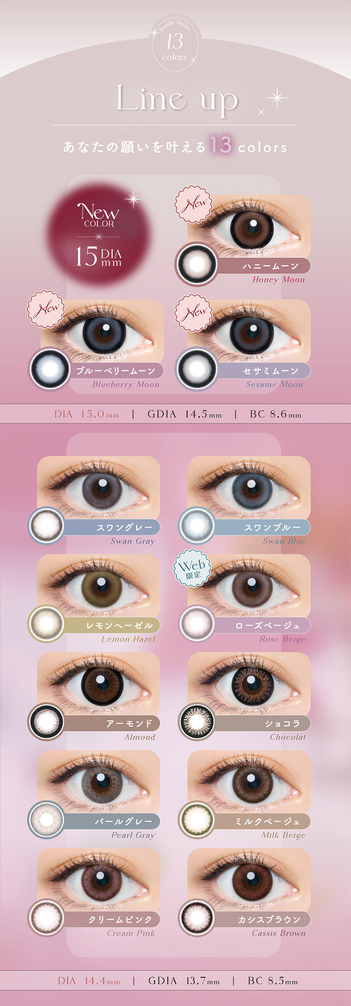 エンジェルカラーバンビシリーズワンデー(Angelcolor Bambi Series 1day),13colors,Line up,あなたの願いを叶える13colors,New COLOR,DIA15mm,ハニームーン,Honey Moon,ブルーベリームーン,Blueberry Moon,セサミムーン,Sesame Moon,DIA15.0mm,GDIA14.5mm,BC8.6mm,スワングレー,Swan Gray,スワンブルー,Swan Blue,レモンヘーゼル,Lemon hazel,ローズベージュ,Rose Beige,アーモンド,Almond,ショコラ,Chokolat,パールグレー,Pearl Gray,ミルクベージュ,Milk Beige,クリームピンク,Cream Pink,カシスブラウン,Cassis Brown,DIA14.4mm,GDIA13.7mm,BC8.5mm |エンジェルカラーバンビシリーズワンデー Angelcolor Bambi Series 1day カラコン カラーコンタクト