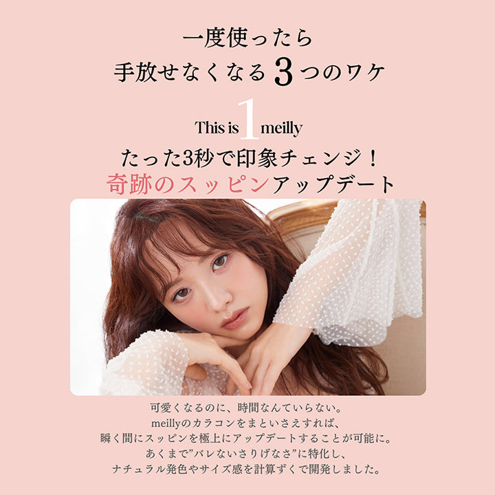 This is meilly,一度使ったら手放せなくなる3つのワケ,たった3秒で印象チェンジ!奇跡のスッピンアップデート,可愛くなるのに、時間なんていらない。,meillyのカラコンをまといさえすれば、瞬く間にスッピンを極上にアップデートすることが可能に。,あくまで”バレないさりげなさ”に特化し、ナチュラル発色やサイズ感を計算ずくで開発しました。 | メイリーシフォンワンデー meilly chiffon 1day カラコン カラーコンタクト
