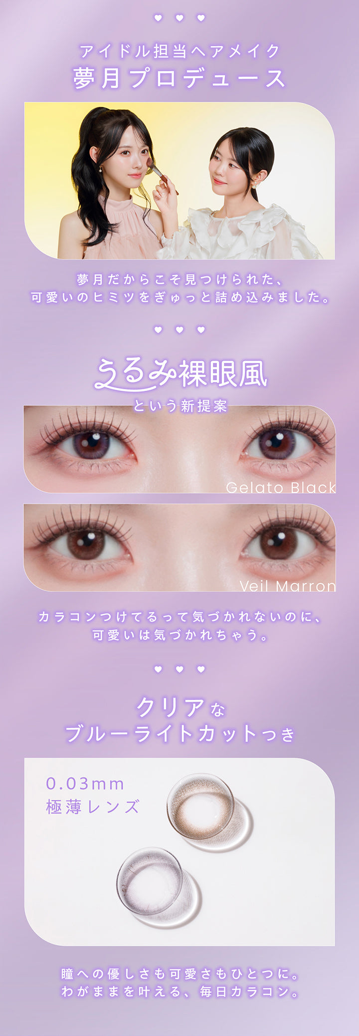 アイドル担当ヘアメイク夢月プロデュース, 夢月だからこそ見つけられた、可愛いのヒミツをぎゅっと詰め込みました。, うるみ裸眼風という新提案, Gelato Black, Veil Marron, カラコンつけてるって気づかれないのに、可愛いは気づかれちゃう。,クリアなブルーライトカット, : 0.03mm極薄レンズ, 瞳への優しさも可愛さもひとつに。, わがままを叶える、毎日カラコン。 | プロウィンク ProWink 1day カラコン カラーコンタクト