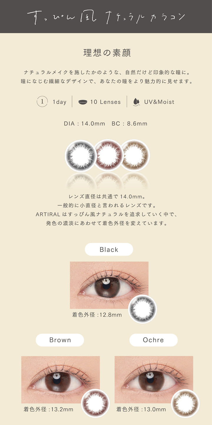 アーティラルユーヴイモイストワンデー(ARTIRAL UV&MOIST 1day),すっぴん風ナチュラルカラコン,理想の素顔,ナチュラルメイクを施したかのような、自然だけど印象的な瞳に,瞳になじむ繊細なデザインで、あなたの瞳をより魅力的に見せます,1箱10枚入,10Lenses,30Lenses,DIA14.0mm,BC8.6mm,一般的に小直径と言われるレンズです,スッピン風ナチュラルを追求していく中で、発色の濃淡にあわせて着色外径を変えています,Black,ブラック,着色外径12.8mm,着色内径8.0mm,Brown,ブラウン,着色外径13.2mm,着色内径8.2mm,Ochre,オークル,着色外径13.0mm,着色内径8.0mm,カラコン,カラーコンタクト