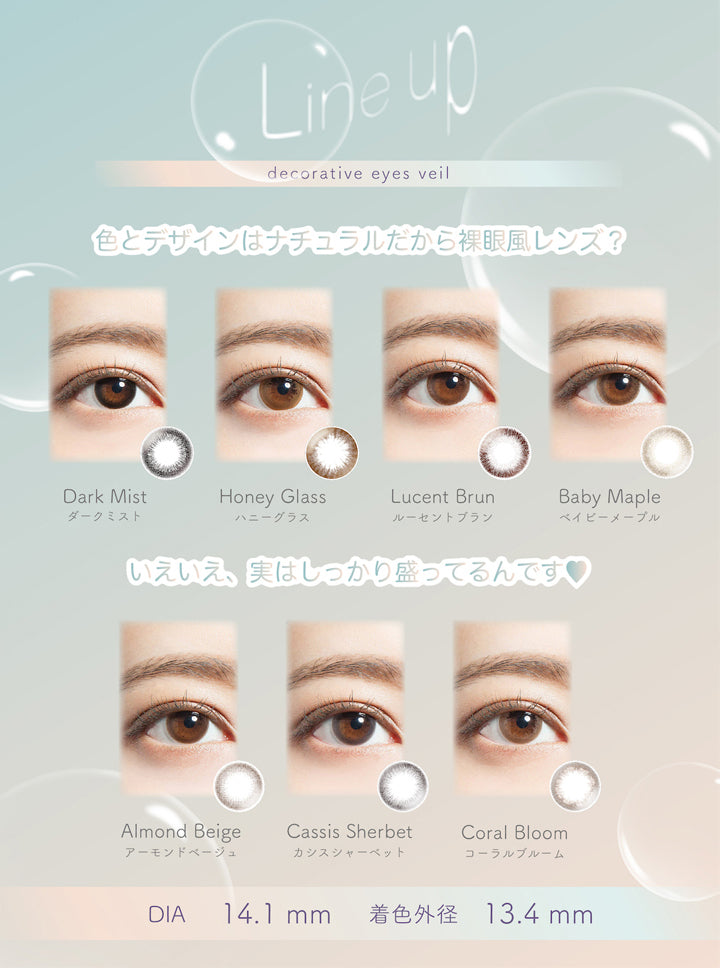 デコラティブアイズヴェール(DECORATIVE EYES VEIL)のラインナップ,色とデザインはナチュラルだから裸眼風レンズ?,いえいえ、実はしっかり盛ってるんです♥,DIA14.1mm,着色外径13.4mm|デコラティブアイズヴェール DECORATIVE EYES VEIL 1day ワンデーコンタクトレンズ