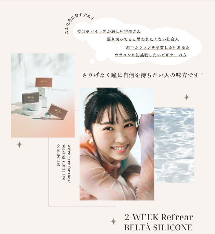 2WEEK Refrear BELTA SILICONE(ツーウィークリフレアベルタシリコーン),こんな方におすすめ!校則やバイト先が厳しい学生さん,張り切ってると思わずたくない社会人,派手カラコンを卒業したいあなた,カラコンに初挑戦したいビギナーの方,さりげなく瞳に自信を持ちたい人の味方です!|ツーウィーク リフレア ベルタ シリコーン 2WEEK Refrear BELTA SILICONE カラコン カラーコンタクト