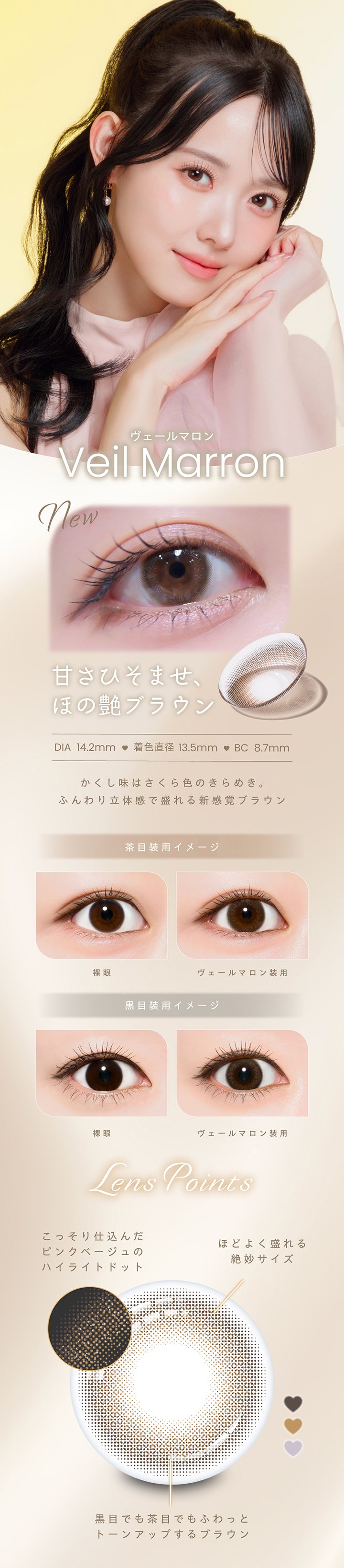 ヴェールマロン, Veil Marron, new, 甘さひそませ、ほの艶ブラウン, DIA14.2mm, 着色直径13.5mm, BC8.7mm, かくし味はさくら色のきらめき。, ふんわり立体感で盛れる新感覚ブラウン, 茶目装用イメージ, 裸眼, ヴェールマロン装用, 黒目装用イメージ, 裸眼, ヴェールマロン装用, Lens Points, こっそり仕込んだピンクベージュのハイライトドット, 程よく盛れる絶妙サイズ, 黒目でも茶目でもふわっとトーンアップするブラウン | プロウィンク ProWink 1day カラコン カラーコンタクト