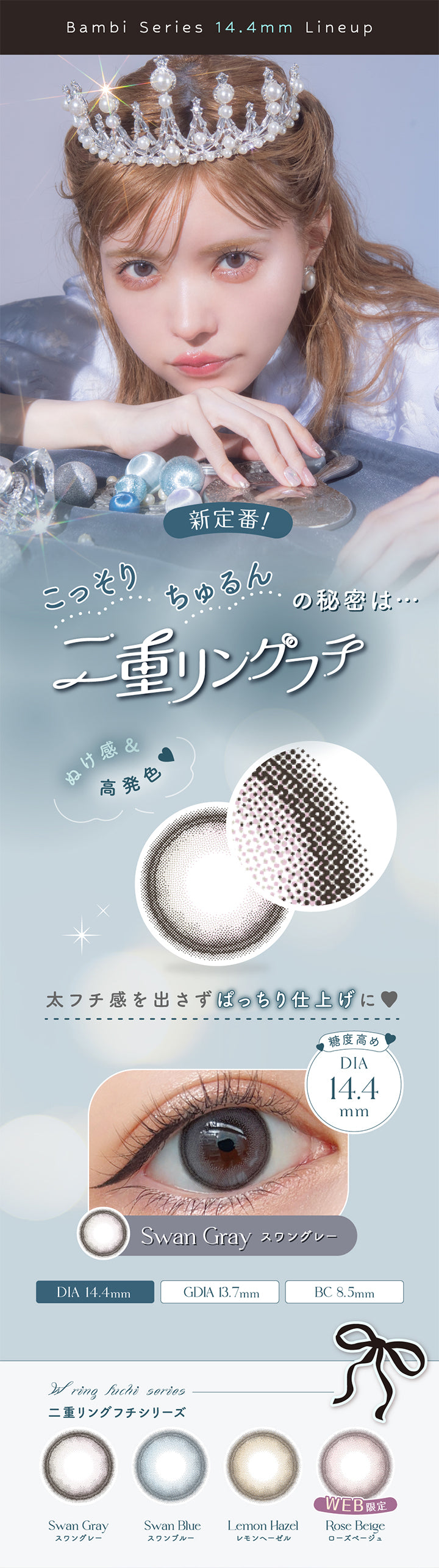 エンジェルカラーバンビシリーズワンデー(Angelcolor Bambi Series 1day), Bambi Series 14.4mm Lineup,新定番,こっそり,ちゅるんの秘密は,二重リングフチ,ぬけ感&高発色,太フチ感を出さずぱっちり仕上げに,糖度高め,DIA14.4mm,Swan Gray,スワングレー,DIA14.4mm,GDIA13.7mm,BC8.5mm,二重リングフチシリーズ,Swan Gray,スワングレー,Swan Blue,レモンヘーゼル,Lemon Hazel,ローズベージュ,Rose Beige,WEB限定|エンジェルカラーバンビシリーズワンデー Angelcolor Bambi Series 1day カラコン カラーコンタクト
