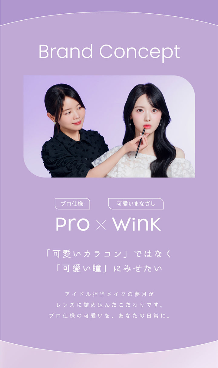 Brand concept, Pro(プロ仕様) × Wink(可愛いまなざし), 「可愛いカラコン」ではなく「可愛い瞳」にみせたい, アイドル担当メイクの夢月がレンズに詰め込んだこだわりです。, プロ仕様の可愛いを、あなたの日常に。 | プロウィンク ProWink 1day カラコン カラーコンタクト