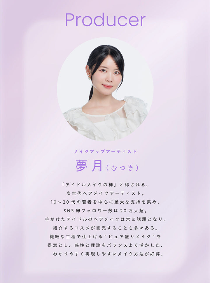 Producer, メイクアップアーティスト 夢月(むつき), 「アイドルメイクの神」と称される、次世代ヘアメイクアーティスト。, 10~20代の若者を中心に絶大な支持を集め、SNS総フォロワー数は20万人超。, 手掛けたアイドルのはメイクは常に話題となり、紹介するコスメが完売することも多々ある。, 繊細な高手で仕上げるピュア盛りメイクを得意とし、完成と理論をバランスよく活かした、わかりやすく再現しやすいメイク方法が好評。 | プロウィンク ProWink 1day カラコン カラーコンタクト