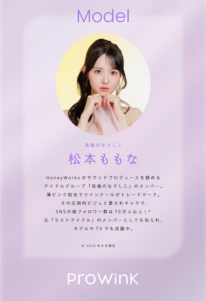 Model, 高嶺のなでしこ, 松本ももな, HoneyWorksがサウンドプロデュースを務めるアイドルグループ「高嶺のなでしこ」のメンバー。, 薄ピンク担当でツインテールがトレードマーク。, その圧倒的ビジュと愛されキャラで、SNSの総フォロワー数が70万人以上!2025年8月現在, 元「ラストアイドル」のメンバーとしても知られ、モデルやTVでも活躍中。, ProWink | プロウィンク ProWink 1day カラコン カラーコンタクト