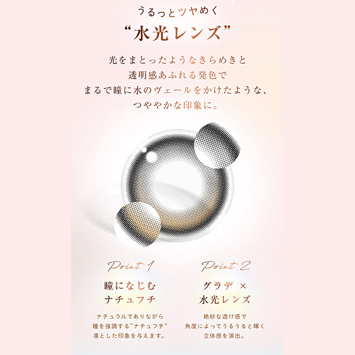 うるっとツヤめく“水光レンズ”, 光をまとったようなきらめきと透明感あふれる発色でまるで瞳に水のヴェールをかけたような、つややかな印象に。, point 1, 瞳になじむ, ナチュフチ, ナチュラルでありながら瞳を強調する”ナチュフチ”凛とした印象を与えます。, point 2, グラデ × 水光レンズ, 絶妙な透け感で角度によってうるうると輝く立体感を演出。 | ウィンクゥー Winkuu 1day カラコン カラーコンタクト