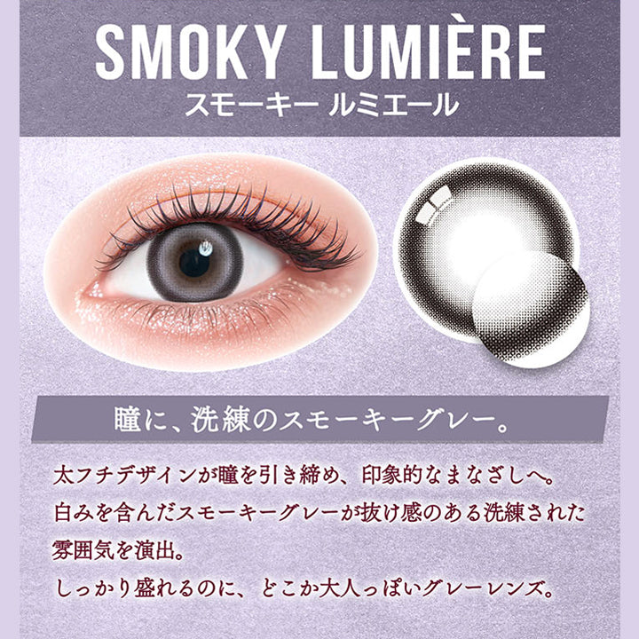 カラーズ(colors),スモーキー ルミエール(Smoky Lumiere) DIA14.5mm 着色直径13.6mm,瞳に、洗練のスモーキーグレー。,太フチデザインが瞳を引き締め、印象的なまなざしへ。,白みを含んだスモーキーグレーが抜け感のある洗練された雰囲気を演出。,しっかり盛れるのに、どこか大人っぽいグレーレンズ。 | カラーズ colors 1month monthly カラコン カラーコンタクト