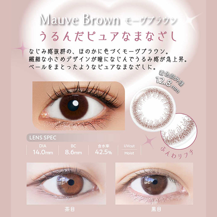 モーヴブラウン(Mauve Brown) うるんだピュアなまなざし,なじみ感抜群の、ほのかに色づくモーヴブラウン。,繊細な小さめデザインが瞳になじんでうるみ感が急上昇。,ベールをまとったようなピュアなまなざしに。, DIA14.0mm 着色部外径12.8mm BC8.6mm 含水率42.5% UVカット うるおい成分 | ネオサイトワンデーリングUv Neosight Oneday Ring Uv カラコン カラーコンタクト