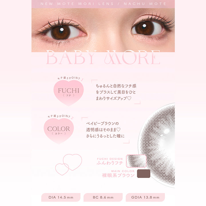 New Mote Mori Lens Nachu Mote, Baby More, モテ盛りpoint, Fuchi(フチ), ちゅるんと自然なフチ感をプラスして黒目をひとまわりサイズアップ♡, モテ盛りpoint, Color(カラー), ベイビーブラウンの透明感はそのままさらにうるっとした瞳に, Fuchi Design, ふんわりフチ, Main Color, 裸眼系ブラウン, DIA 14.5 mm, BC 8.6 mm, GDIA 13.8 mm | チューズミーマンスリー chu's me monthly カラコン カラーコンタクト