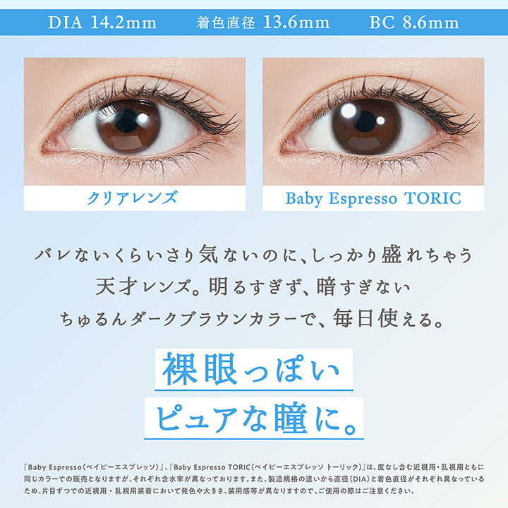 Topards 裸眼っぽ盛れNo.1,New ベイビーエスプレッソ(Baby Espresso) Toric(乱視用),DIA14.2mm / 着色直径13.6mm / BC8.6mm,装用比較,バレないくらいさり気ないのに、しっかり盛れちゃう天才レンズ。明るすぎず、暗すぎないちゅるんダークブラウンカラーで、毎日使える。,裸眼っぽいピュアな瞳に。,『ベイビーエスプレッソ(Baby Espresso)、ベイビーエスプレッソトーリック(Baby Espresso Toric)』は、度なし含む近視用・乱視用ともに同じカラーでの販売となりますが、それぞれ含水率が異なっております。また、製造規格の違いから直径(DIA)と着色直径がそれぞれ異なっているため、片目ずつでの近視用・乱視用装着において発色や大きさ、装用感が異なりますので、ご使用の際はご注意ください。 | トパーズトーリック TOPARDS TORIC 1day カラコン カラーコンタクト