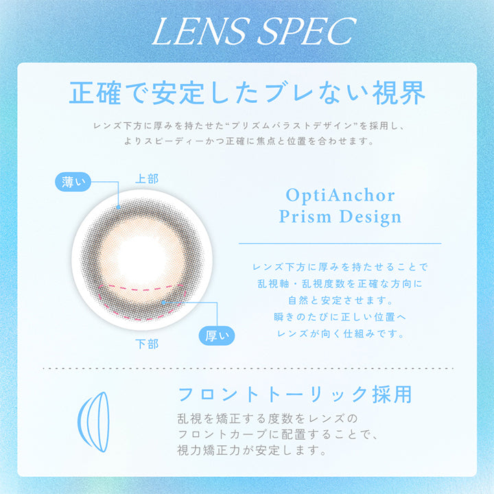 キャンディーマジックトーリックワンデー(candy magic TORIC 1day)のレンズスペック,LENS SPEC,正確で安定したブレない視界,レンズ下方に厚みを持たせた“プリズムバラストデザイン”を採用し、よりスピーディーかつ正確に焦点と位置を合わせます。,OptiAnchor,Prism Design,レンズ下方に厚みを持たせることで乱視軸乱視度数を正確な方向に自然と安定させます。,瞬きのたびに正しい位置へレンズが向く仕組みです。,フロントトーリック採用,乱視を矯正する度数をレンズのフロントカーブに配置することで、視力矯正力が安定します。,ブルーライトカット,疲れ目の原因のひとつであるブルーライトから目を守ります。,BLUE LIGHT BARRIER,このマークはブルーライトをカットする機能を持った製品であることを示します,UVカット,大切な目を紫外線によるダメージから守ります。,UVA: 約75%カット / UVB: 約95%カット,うるおい成分がレンズを包み込み快適な着け心地が持続します。,成分: MPC ポリマー 保存液に配合して酸素たっぷり,酸素をよりよく通す高含水レンズで目になじみやす