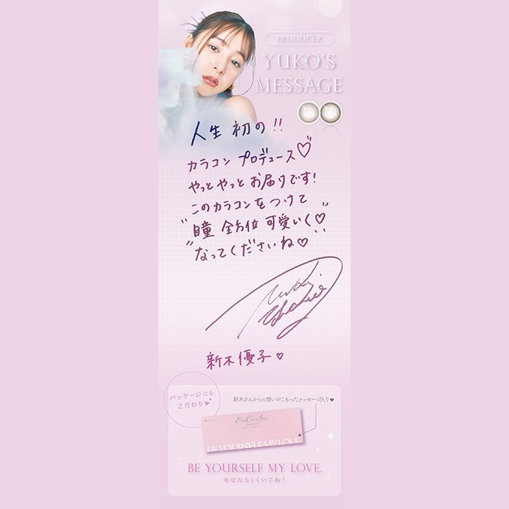 プロデューサー新木優子のメッセージ,人生初の!!カラコンプロデュース♡やっとやっとお届けです!このカラコンをつけて"瞳全方位可愛く♡"なってくださいね♡,パッケージにもこだわり♡,新木さんからの想いがこもったメッセージ入り♡,BE YOURSELF MY LOVE.(あなたらしくいてね!)|エバーカラーワンデーナチュラルモイストレーベルUV EverColor1day Natural MOIST LABEL UV 1day カラコン カラーコンタクト