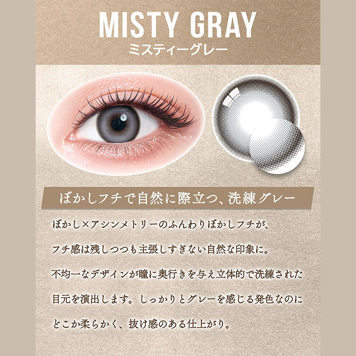 ミスティーグレー(Misty Gray),ぼかしフチで自然に際立つ、洗練グレー,ぼかし×アシンメトリーのふんわりぼかしフチが、フチ感は残しつつも主張しすぎない自然な印象に。,不均一なデザインが瞳に奥行きを与え立体的で洗練された目元を演出します。,しっかりとグレーを感じる発色なのにどこか柔らかく、抜け感のある仕上がり。 | カラーズ colors 1month monthly カラコン カラーコンタクト