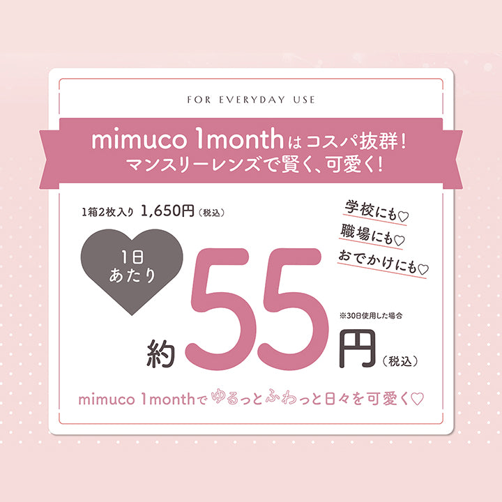 For everyday use,mimuco 1monthはコスパ抜群!マンスリーレンズで賢く、可愛く!,1箱2枚入り税込1,650円 1日あたり税込約55円約30日使用した場合,学校にも♡職場にも♡おでかけにも♡mimuco 1monthでゆるっとふわっと日々を可愛く♡ | ミムコワンマンス mimuco 1Month monthly カラコン カラーコンタクト