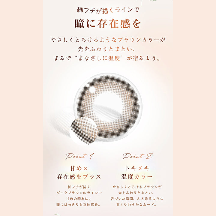 細フチが描くラインで瞳に存在感を, やさしくとろけるようなブラウンカラーが光をふわりとまとい、まるで“まなざしに温度”が宿るよう。, point 1, 甘め × 存在感をプラス, 細フチが描くダークブラウンのラインで甘めの印象に。瞳にはっきりと立体感を。, point 2, トキメキ温度カラー, やさしくとろけるブラウンが光をふわりとまとい、近づいた瞬間、ふと香るような甘くやわらかなムード。 | ウィンクゥー Winkuu 1day カラコン カラーコンタクト