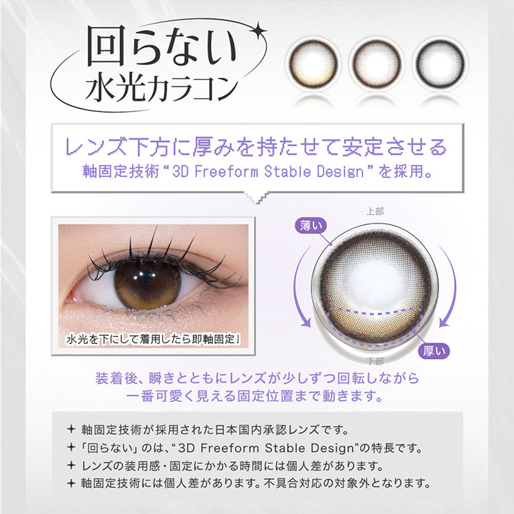 LENS SPEC, 回らない水光カラコン, レンズ下方に厚みを持たせて安定させる, 軸固定技術 3D freeform stable designを採用。, 水光を下にして着用したら即軸固定!, 装着後、瞬きとともにレンズが少しずつ回転しながら一番かわいく見える固定位置まで動きます。, 軸固定技術が採用された日本国内承認レンズです。, 回らないのは、3D freeform stable designの特徴です。, レンズの装用感・固定にかかる時間には個人差があります。, 軸固定技術には個人差があります。不具合対応の対象外となります。 | リアリアワンマンス RIARIA 1month カラコン カラーコンタクト