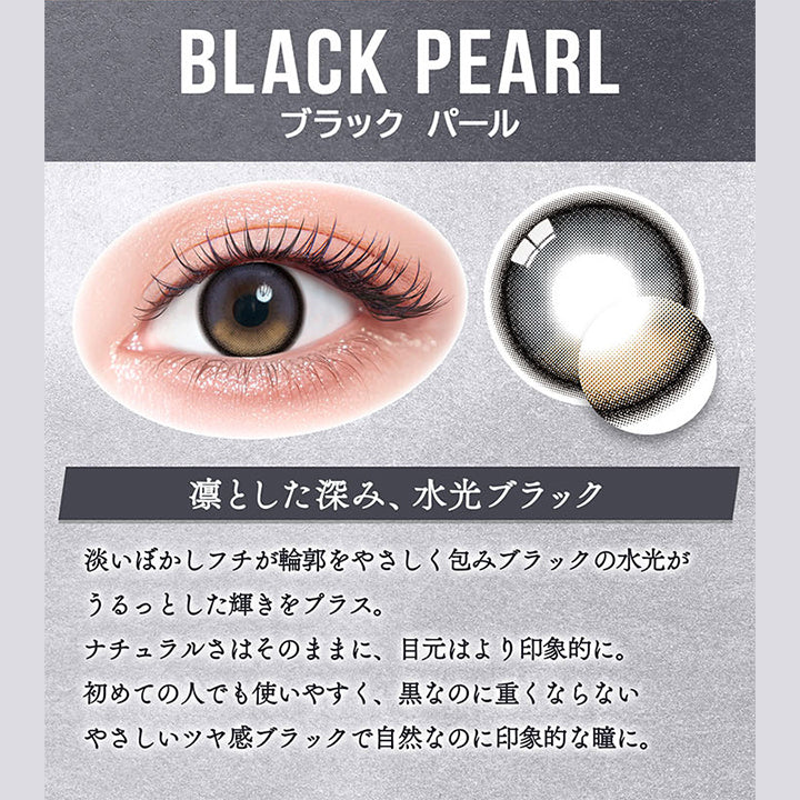 ブラックパール(Black Pearl),凛とした深み、水光ブラック,淡いぼかしフチが輪郭をやさしく包みブラックの水光がうるっとした輝きをプラス。,ナチュラルさはそのままに、目元はより印象的に。,初めての人でも使いやすく、黒なのに重くならないやさしいツヤ感ブラックで自然なのに印象的な瞳に。 | カラーズ colors 1month monthly カラコン カラーコンタクト