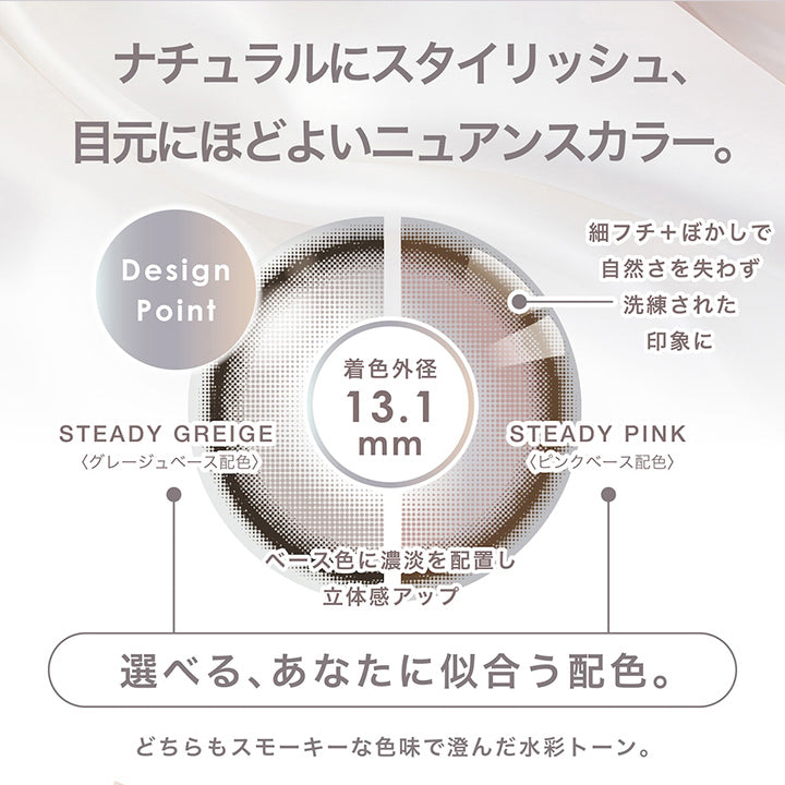 ステディシリーズ(Steady series),自分を上位互換 居心地のいい顔を手に入れる定番の一枚,ナチュラルにスタイリッシュ、目元にほどよいニュアンスカラー。,Design Point:細フチ+ぼかしで自然さを失わず洗練された印象に。,選べる、あなたに似合う配色。:ステディグレージュ(Steady Greige) / グレージュベース配色、ステディピンク(Steady Pink) / ピンクベース配色,どちらもスモーキーな色味で澄んだ水彩トーン。 | ピエナージュ Pienage 1day カラコン カラーコンタクト