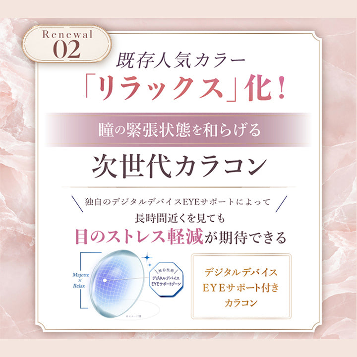 マジェットリラックス(Majette Relax)が完全リニューアル2,既存人気カラーがリラックス化:瞳の緊張状態を和らげる次世代カラコン独自のデジタルデバイスEyeサポートによって長時間近くを見ても目のストレス軽減が期待できる。デジタルデバイスEyeサポート付きカラコン。 | マジェットリラックス majette relax 1day カラコン カラーコンタクト