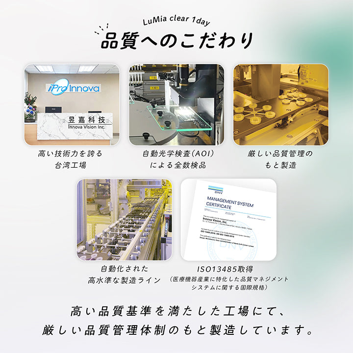 LuMia clear 1 day,品質へのこだわり,Innova Vision Inc.,高い技術力を誇る台湾工場,自動光学検査 (AOI)による全数検品,厳しい品質管理のもと製造,ISO13485取得,自動化された高水準な製造ライン(医療機器産業に特化した品質マネジメントシステムに関する国際規格),高い品質基準を満たした工場にて、厳しい品質管理体制のもと製造しています。