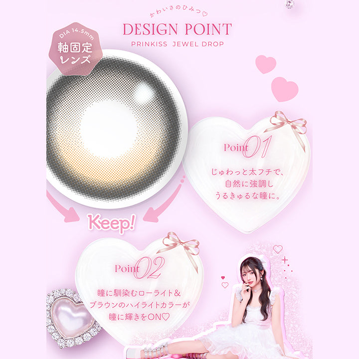 ジュエルドロップ(Jewel Drop),かわいさのひみつ♡Design Point,01_じゅわっと太フチで、自然に協調しうるきゅるな瞳に。,02_瞳に馴染むローライト&ブラウンのハイライトカラーが瞳に輝きをOn♡ | プリンキス Prinkiss 1day カラコン カラーコンタクト