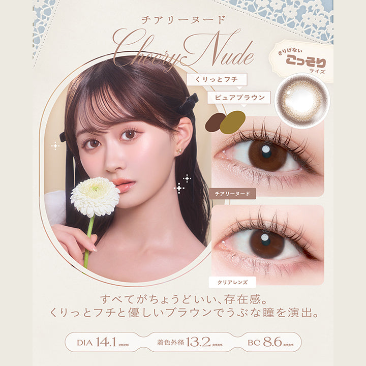 チアリーヌード(Cheery Nude) DIA14.1mm 着色直径13.2mm BC8.6mm,くりっとフチ × ピュアブラウン,さりげないこっそりサイズ,すべてがちょうどいい、存在感。くりっとフチと優しいブラウンでうぶな瞳を演出。,装用比較 | チェリッタ Cheritta 1day カラコン カラーコンタクト