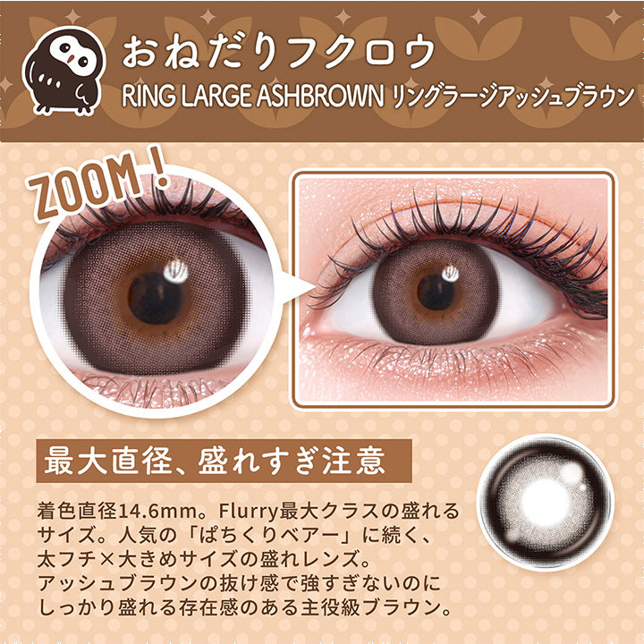 おねだりフクロウ,Ring Large Ashbrown,リングラージアッシュブラウン,Zoom,最大直径、盛れすぎ注意,着色直径14.6mm。Flurry最大クラスの盛れる,サイズ。人気の「ぱちくりベアー」に続く、,太フチ×大きめサイズの盛れレンズ。,アッシュブラウンの抜け感で強すぎないのに,しっかり盛れる存在感のある主役級ブラウン。|フルーリーバイカラーズ(Flurry by colors) 1day カラコン カラーコンタクト