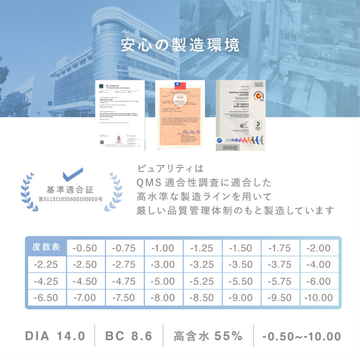 安心の製造環境,ピュアリティはQMS適合性調査に適合した高水準な製造ラインを用いて厳しい品質管理体制のもと製造しています,度数表 ±0.00 -0.50 -0.75 -1.00 -1.25 -1.50 -1.75 -2.00 -2.25 -2.50 -2.75 -3.00 -3.25 -3.50 -3.75 -4.00 -4.25 -4.50 -4.75 -5.00 -5.50 -6.00 -6.50 -7.00 -7.50 -8.00 -8.50 -9.00 -9.50 -10.00,DIA14.0,BC8.6,高含水55%,-0.50~-10.00 | ピュアリティ クリア ワンデー Purity Clear 1day 30枚 カラコン カラーコンタクト